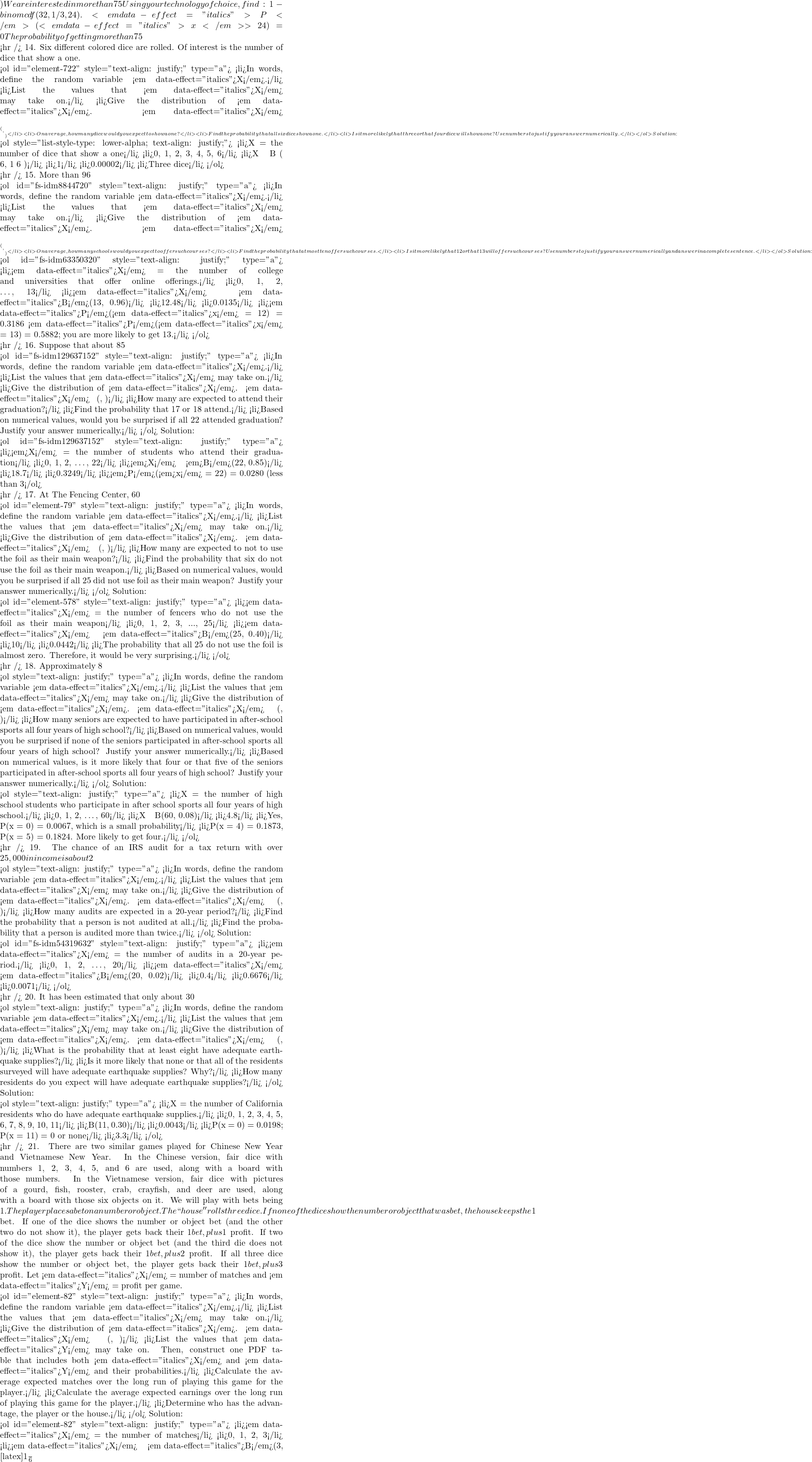 ) We are interested in more than 75% of 32 questions correct. Since 75% of 32 is 24, we want to find <em data-effect="italics">P</em>(<em data-effect="italics">x</em> > 24). The event "more than 24" is the complement of "less than or equal to 24." Using your technology of choice, find: 1 - binomcdf(32,1/3,24). <em data-effect="italics">P</em>(<em data-effect="italics">x</em> > 24) = 0 The probability of getting more than 75% of the 32 questions correct when randomly guessing is very small and practically zero.   <hr /> 14. Six different colored dice are rolled. Of interest is the number of dice that show a one.  <ol id="element-722" style="text-align: justify;" type="a">   <li>In words, define the random variable <em data-effect="italics">X</em>.</li>   <li>List the values that <em data-effect="italics">X</em> may take on.</li>   <li>Give the distribution of <em data-effect="italics">X</em>. <em data-effect="italics">X</em> ~ _____(_____,_____)</li>   <li>On average, how many dice would you expect to show a one?</li>   <li>Find the probability that all six dice show a one.</li>   <li>Is it more likely that three or that four dice will show a one? Use numbers to justify your answer numerically.</li> </ol> Solution:  <ol style="list-style-type: lower-alpha; text-align: justify;">   <li>X = the number of dice that show a one</li>   <li>0, 1, 2, 3, 4, 5, 6</li>   <li>X ~ B ( 6, 1 6 )</li>   <li>1</li>   <li>0.00002</li>   <li>Three dice</li> </ol>  <hr /> 15. More than 96% of the very largest colleges and universities (more than 15,000 total enrollments) have some online offerings. Suppose you randomly pick 13 such institutions. We are interested in the number that offer distance learning courses.  <ol id="fs-idm8844720" style="text-align: justify;" type="a">   <li>In words, define the random variable <em data-effect="italics">X</em>.</li>   <li>List the values that <em data-effect="italics">X</em> may take on.</li>   <li>Give the distribution of <em data-effect="italics">X</em>. <em data-effect="italics">X</em> ~ _____(_____,_____)</li>   <li>On average, how many schools would you expect to offer such courses?</li>   <li>Find the probability that at most ten offer such courses.</li>   <li>Is it more likely that 12 or that 13 will offer such courses? Use numbers to justify your answer numerically and answer in a complete sentence.</li> </ol> Solution:  <ol id="fs-idm63350320" style="text-align: justify;" type="a">   <li><em data-effect="italics">X</em> = the number of college and universities that offer online offerings.</li>   <li>0, 1, 2, …, 13</li>   <li><em data-effect="italics">X</em> ~ <em data-effect="italics">B</em>(13, 0.96)</li>   <li>12.48</li>   <li>0.0135</li>   <li><em data-effect="italics">P</em>(<em data-effect="italics">x</em> = 12) = 0.3186 <em data-effect="italics">P</em>(<em data-effect="italics">x</em> = 13) = 0.5882; you are more likely to get 13.</li> </ol>  <hr /> 16. Suppose that about 85% of graduating students attend their graduation. A group of 22 graduating students is randomly chosen.  <ol id="fs-idm129637152" style="text-align: justify;" type="a">   <li>In words, define the random variable <em data-effect="italics">X</em>.</li>   <li>List the values that <em data-effect="italics">X</em> may take on.</li>   <li>Give the distribution of <em data-effect="italics">X</em>. <em data-effect="italics">X</em> ~ (, )</li>   <li>How many are expected to attend their graduation?</li>   <li>Find the probability that 17 or 18 attend.</li>   <li>Based on numerical values, would you be surprised if all 22 attended graduation? Justify your answer numerically.</li> </ol> Solution:  <ol id="fs-idm129637152" style="text-align: justify;" type="a">   <li><em>X</em> = the number of students who attend their graduation</li>   <li>0, 1, 2, …, 22</li>   <li><em>X</em> ~ <em>B</em>(22, 0.85)</li>   <li>18.7</li>   <li>0.3249</li>   <li><em>P</em>(<em>x</em> = 22) = 0.0280 (less than 3%), which is unusual.</li> </ol>  <hr /> 17. At The Fencing Center, 60% of the fencers use the foil as their main weapon. We randomly survey 25 fencers at The Fencing Center. We are interested in the number of fencers who do not use the foil as their main weapon.  <ol id="element-79" style="text-align: justify;" type="a">   <li>In words, define the random variable <em data-effect="italics">X</em>.</li>   <li>List the values that <em data-effect="italics">X</em> may take on.</li>   <li>Give the distribution of <em data-effect="italics">X</em>. <em data-effect="italics">X</em> ~ (, )</li>   <li>How many are expected to not to use the foil as their main weapon?</li>   <li>Find the probability that six do not use the foil as their main weapon.</li>   <li>Based on numerical values, would you be surprised if all 25 did not use foil as their main weapon? Justify your answer numerically.</li> </ol> Solution:  <ol id="element-578" style="text-align: justify;" type="a">   <li><em data-effect="italics">X</em> = the number of fencers who do not use the foil as their main weapon</li>   <li>0, 1, 2, 3, ..., 25</li>   <li><em data-effect="italics">X</em> ~ <em data-effect="italics">B</em>(25, 0.40)</li>   <li>10</li>   <li>0.0442</li>   <li>The probability that all 25 do not use the foil is almost zero. Therefore, it would be very surprising.</li> </ol>  <hr /> 18. Approximately 8% of students at a local high school participate in after-school sports all four years of high school. A group of 60 seniors is randomly chosen. Of interest is the number who participated in after-school sports all four years of high school.  <ol style="text-align: justify;" type="a">   <li>In words, define the random variable <em data-effect="italics">X</em>.</li>   <li>List the values that <em data-effect="italics">X</em> may take on.</li>   <li>Give the distribution of <em data-effect="italics">X</em>. <em data-effect="italics">X</em> ~ (, )</li>   <li>How many seniors are expected to have participated in after-school sports all four years of high school?</li>   <li>Based on numerical values, would you be surprised if none of the seniors participated in after-school sports all four years of high school? Justify your answer numerically.</li>   <li>Based on numerical values, is it more likely that four or that five of the seniors participated in after-school sports all four years of high school? Justify your answer numerically.</li> </ol> Solution:  <ol style="text-align: justify;" type="a">   <li>X = the number of high school students who participate in after school sports all four years of high school.</li>   <li>0, 1, 2, …, 60</li>   <li>X ~ B(60, 0.08)</li>   <li>4.8</li>   <li>Yes, P(x = 0) = 0.0067, which is a small probability</li>   <li>P(x = 4) = 0.1873, P(x = 5) = 0.1824. More likely to get four.</li> </ol>  <hr /> 19. The chance of an IRS audit for a tax return with over $25,000 in income is about 2% per year. We are interested in the expected number of audits a person with that income has in a 20-year period. Assume each year is independent.  <ol style="text-align: justify;" type="a">   <li>In words, define the random variable <em data-effect="italics">X</em>.</li>   <li>List the values that <em data-effect="italics">X</em> may take on.</li>   <li>Give the distribution of <em data-effect="italics">X</em>. <em data-effect="italics">X</em> ~ (, )</li>   <li>How many audits are expected in a 20-year period?</li>   <li>Find the probability that a person is not audited at all.</li>   <li>Find the probability that a person is audited more than twice.</li> </ol> Solution:  <ol id="fs-idm54319632" style="text-align: justify;" type="a">   <li><em data-effect="italics">X</em> = the number of audits in a 20-year period.</li>   <li>0, 1, 2, …, 20</li>   <li><em data-effect="italics">X</em> ~ <em data-effect="italics">B</em>(20, 0.02)</li>   <li>0.4</li>   <li>0.6676</li>   <li>0.0071</li> </ol>  <hr /> 20. It has been estimated that only about 30% of California residents have adequate earthquake supplies.[footnote]``World Earthquakes: Live Earthquake News and Highlights,'' World Earthquakes, 2012. http://www.worldearthquakes.com/index.php?option=ethq_prediction (accessed May 15, 2013).[/footnote] Suppose you randomly survey 11 California residents. We are interested in the number who have adequate earthquake supplies.  <ol style="text-align: justify;" type="a">   <li>In words, define the random variable <em data-effect="italics">X</em>.</li>   <li>List the values that <em data-effect="italics">X</em> may take on.</li>   <li>Give the distribution of <em data-effect="italics">X</em>. <em data-effect="italics">X</em> ~ (, )</li>   <li>What is the probability that at least eight have adequate earthquake supplies?</li>   <li>Is it more likely that none or that all of the residents surveyed will have adequate earthquake supplies? Why?</li>   <li>How many residents do you expect will have adequate earthquake supplies?</li> </ol> Solution:  <ol style="text-align: justify;" type="a">   <li>X = the number of California residents who do have adequate earthquake supplies.</li>   <li>0, 1, 2, 3, 4, 5, 6, 7, 8, 9, 10, 11</li>   <li>B(11, 0.30)</li>   <li>0.0043</li>   <li>P(x = 0) = 0.0198; P(x = 11) = 0 or none</li>   <li>3.3</li> </ol>  <hr /> 21. There are two similar games played for Chinese New Year and Vietnamese New Year. In the Chinese version, fair dice with numbers 1, 2, 3, 4, 5, and 6 are used, along with a board with those numbers. In the Vietnamese version, fair dice with pictures of a gourd, fish, rooster, crab, crayfish, and deer are used, along with a board with those six objects on it. We will play with bets being $1. The player places a bet on a number or object. The ``house'' rolls three dice. If none of the dice show the number or object that was bet, the house keeps the $1 bet. If one of the dice shows the number or object bet (and the other two do not show it), the player gets back their $1 bet, plus $1 profit. If two of the dice show the number or object bet (and the third die does not show it), the player gets back their $1 bet, plus $2 profit. If all three dice show the number or object bet, the player gets back their $1 bet, plus $3 profit. Let <em data-effect="italics">X</em> = number of matches and <em data-effect="italics">Y</em> = profit per game.  <ol id="element-82" style="text-align: justify;" type="a">   <li>In words, define the random variable <em data-effect="italics">X</em>.</li>   <li>List the values that <em data-effect="italics">X</em> may take on.</li>   <li>Give the distribution of <em data-effect="italics">X</em>. <em data-effect="italics">X</em> ~ (, )</li>   <li>List the values that <em data-effect="italics">Y</em> may take on. Then, construct one PDF table that includes both <em data-effect="italics">X</em> and <em data-effect="italics">Y</em> and their probabilities.</li>   <li>Calculate the average expected matches over the long run of playing this game for the player.</li>   <li>Calculate the average expected earnings over the long run of playing this game for the player.</li>   <li>Determine who has the advantage, the player or the house.</li> </ol> Solution:  <ol id="element-82" style="text-align: justify;" type="a">   <li><em data-effect="italics">X</em> = the number of matches</li>   <li>0, 1, 2, 3</li>   <li><em data-effect="italics">X</em> ~ <em data-effect="italics">B</em>(3, [latex]\frac{1}{6}