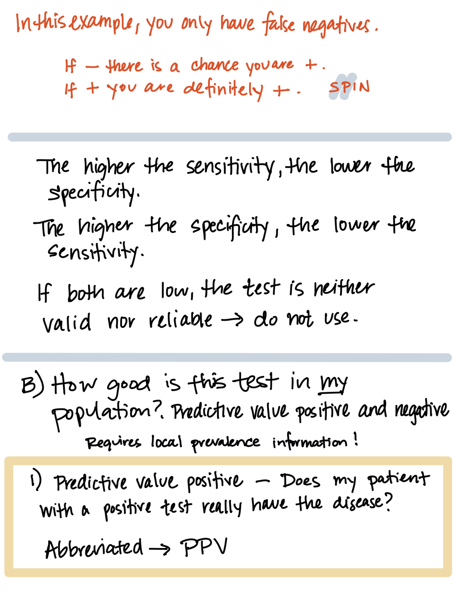 In this example, you only have false negatives. If negative, there is a chance you are positive. If positive, you are definitely positive (remember: Spin). The higher the sensitivity, the lower the specificity. The higher the specificity, the lower the sensitivity. If both are low, the test is neither valid nor reliable, so do not use. B) How good is this test in my population? Predictive value positive and negative. Requires local prevalence information! 1) Predictive value positive (PPV): Does my patient with a positive test really have the disease?